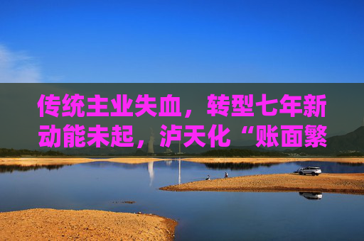 传统主业失血，转型七年新动能未起，泸天化“账面繁荣”难掩经营困境