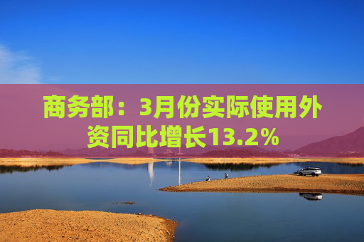 商务部：3月份实际使用外资同比增长13.2%