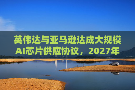 英伟达与亚马逊达成大规模AI芯片供应协议，2027年前潜在市场规模达1万亿美元