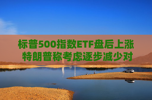 标普500指数ETF盘后上涨 特朗普称考虑逐步减少对伊朗的军事行动