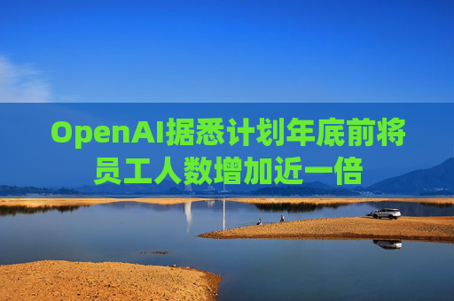 OpenAI据悉计划年底前将员工人数增加近一倍