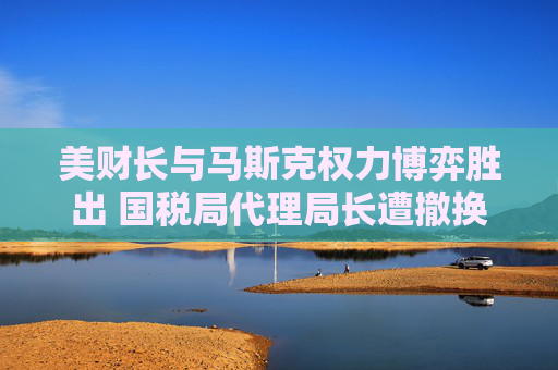 美财长与马斯克权力博弈胜出 国税局代理局长遭撤换  第1张
