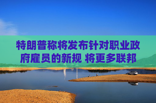 特朗普称将发布针对职业政府雇员的新规 将更多联邦公务员纳入总统管辖