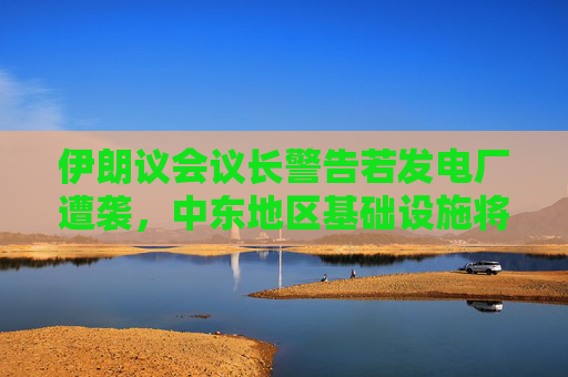 伊朗议会议长警告若发电厂遭袭，中东地区基础设施将遭到“不可逆转的摧毁”