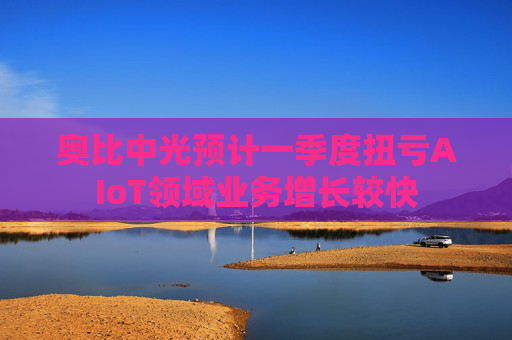 奥比中光预计一季度扭亏AIoT领域业务增长较快