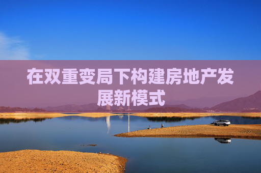 在双重变局下构建房地产发展新模式