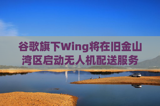 谷歌旗下Wing将在旧金山湾区启动无人机配送服务