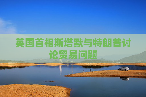 英国首相斯塔默与特朗普讨论贸易问题