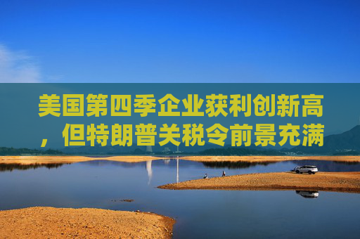 美国第四季企业获利创新高，但特朗普关税令前景充满不确定性