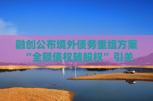融创公布境外债务重组方案 “全额债权转股权”引关注  第1张