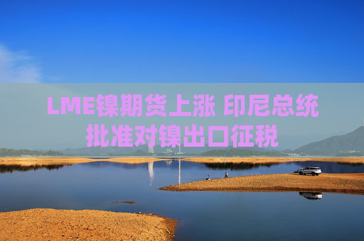 LME镍期货上涨 印尼总统批准对镍出口征税