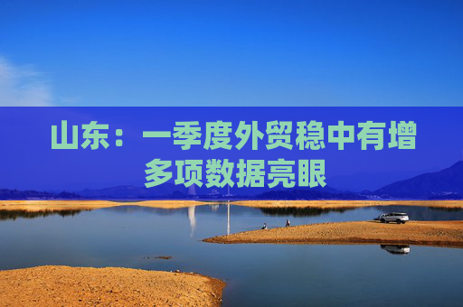 山东：一季度外贸稳中有增 多项数据亮眼