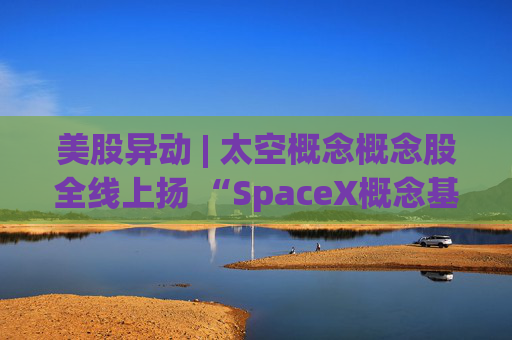 美股异动 | 太空概念概念股全线上扬 “SpaceX概念基金”Destiny Tech100(DXYZ.US)大涨超23%