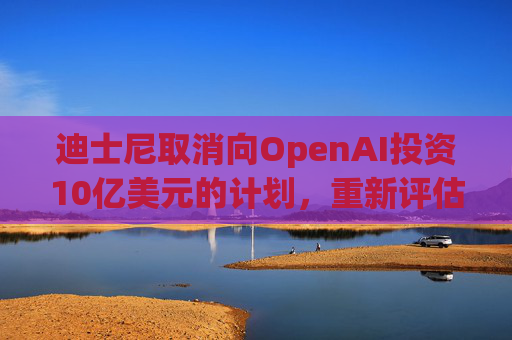 迪士尼取消向OpenAI投资10亿美元的计划，重新评估对Epic Games的投资