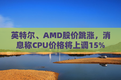 英特尔、AMD股价跳涨，消息称CPU价格将上调15%