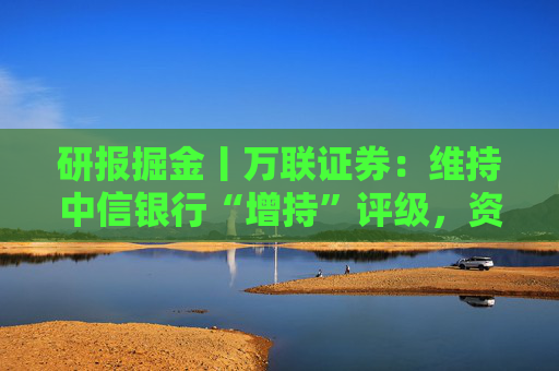 研报掘金丨万联证券：维持中信银行“增持”评级，资产质量保持稳健，分红比例提升