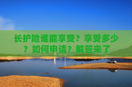 长护险谁能享受？享受多少？如何申请？解答来了