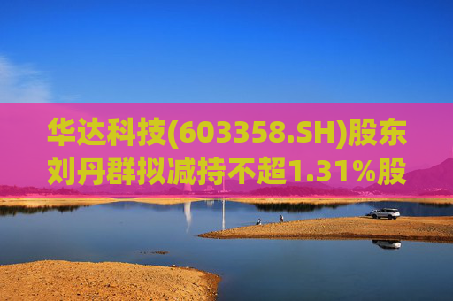 华达科技(603358.SH)股东刘丹群拟减持不超1.31%股份