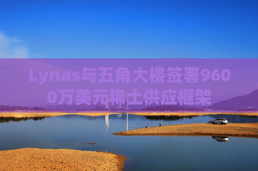 Lynas与五角大楼签署9600万美元稀土供应框架