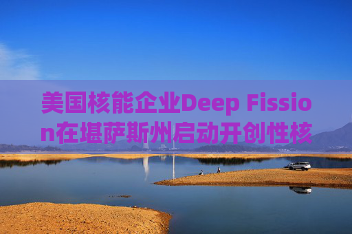 美国核能企业Deep Fission在堪萨斯州启动开创性核能项目