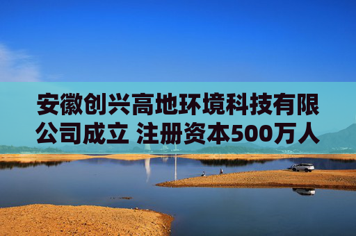 安徽创兴高地环境科技有限公司成立 注册资本500万人民币