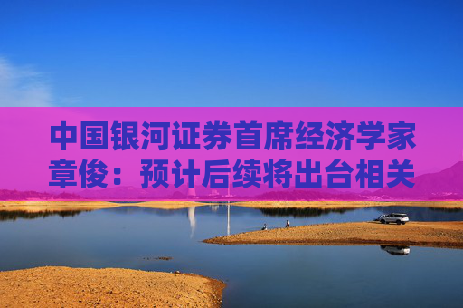 中国银河证券首席经济学家章俊：预计后续将出台相关政策进一步稳定股市