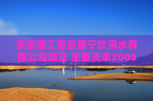 安徽建工喜乐康宁饮用水有限公司成立 注册资本20000万人民币