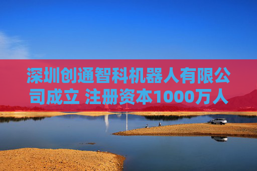 深圳创通智科机器人有限公司成立 注册资本1000万人民币