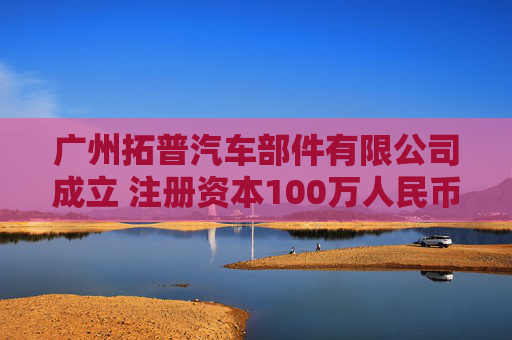 广州拓普汽车部件有限公司成立 注册资本100万人民币