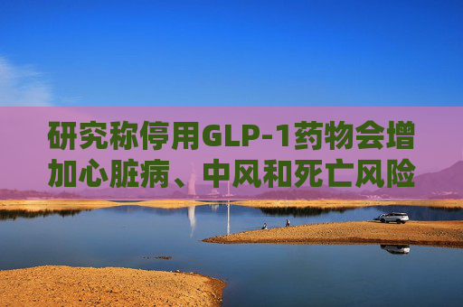 研究称停用GLP-1药物会增加心脏病、中风和死亡风险