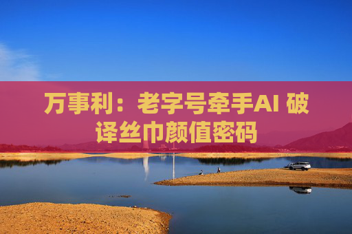 万事利：老字号牵手AI 破译丝巾颜值密码