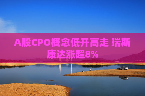 A股CPO概念低开高走 瑞斯康达涨超8%