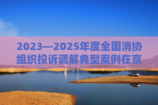 2023—2025年度全国消协组织投诉调解典型案例在京发布