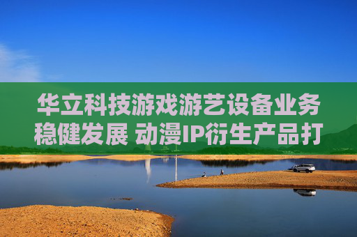 华立科技游戏游艺设备业务稳健发展 动漫IP衍生产品打开成长空间