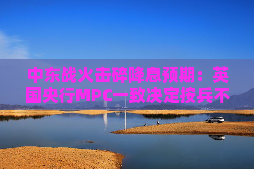 中东战火击碎降息预期：英国央行MPC一致决定按兵不动，称“随时准备行动”