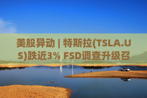 美股异动 | 特斯拉(TSLA.US)跌近3% FSD调查升级召回风险上升