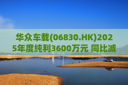华众车载(06830.HK)2025年度纯利3600万元 同比减少约14.2%