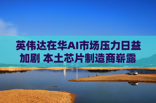 英伟达在华AI市场压力日益加剧 本土芯片制造商崭露头角