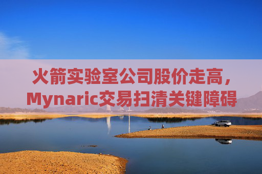 火箭实验室公司股价走高，Mynaric交易扫清关键障碍