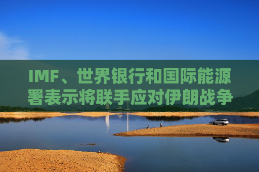 IMF、世界银行和国际能源署表示将联手应对伊朗战争的影响