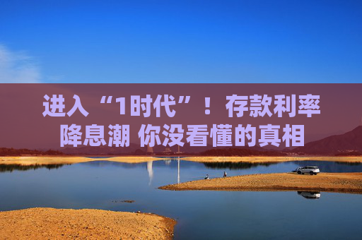 进入“1时代”！存款利率降息潮 你没看懂的真相