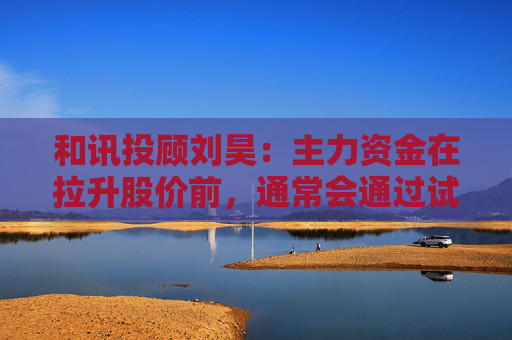 和讯投顾刘昊：主力资金在拉升股价前，通常会通过试盘动作排除潜在风险
