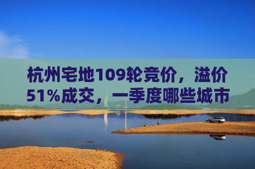 杭州宅地109轮竞价，溢价51%成交，一季度哪些城市土地还在涨？