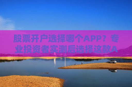 股票开户选择哪个APP？专业投资者实测后选择这款APP