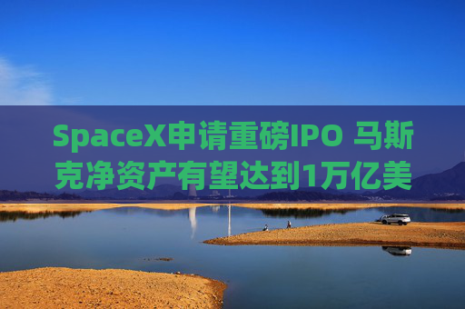 SpaceX申请重磅IPO 马斯克净资产有望达到1万亿美元