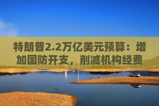 特朗普2.2万亿美元预算：增加国防开支，削减机构经费