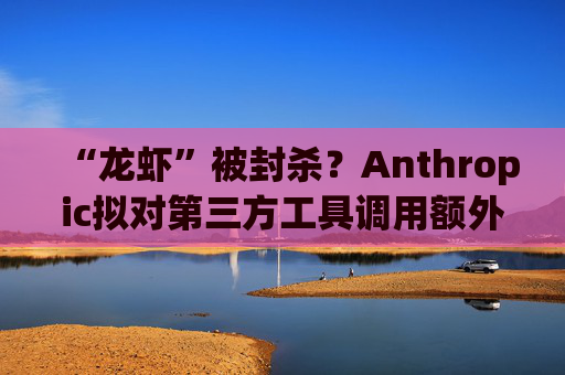 “龙虾”被封杀？Anthropic拟对第三方工具调用额外收费