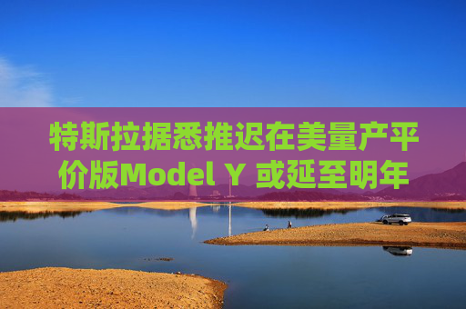 特斯拉据悉推迟在美量产平价版Model Y 或延至明年初