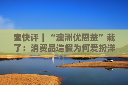 壹快评｜“澳洲优思益”栽了：消费品造假为何爱扮洋品牌