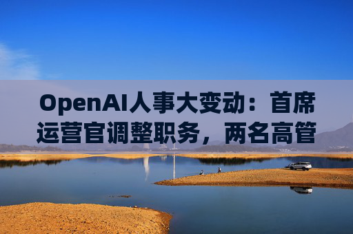 OpenAI人事大变动：首席运营官调整职务，两名高管因健康原因暂时离岗